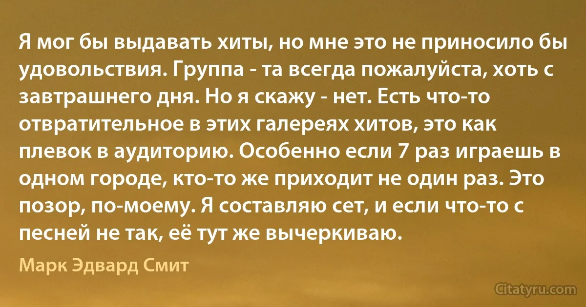 Я мог бы выдавать хиты, но мне это не приносило бы удовольствия. Группа - та всегда пожалуйста, хоть с завтрашнего дня. Но я скажу - нет. Есть что-то отвратительное в этих галереях хитов, это как плевок в аудиторию. Особенно если 7 раз играешь в одном городе, кто-то же приходит не один раз. Это позор, по-моему. Я составляю сет, и если что-то с песней не так, её тут же вычеркиваю. (Марк Эдвард Смит)