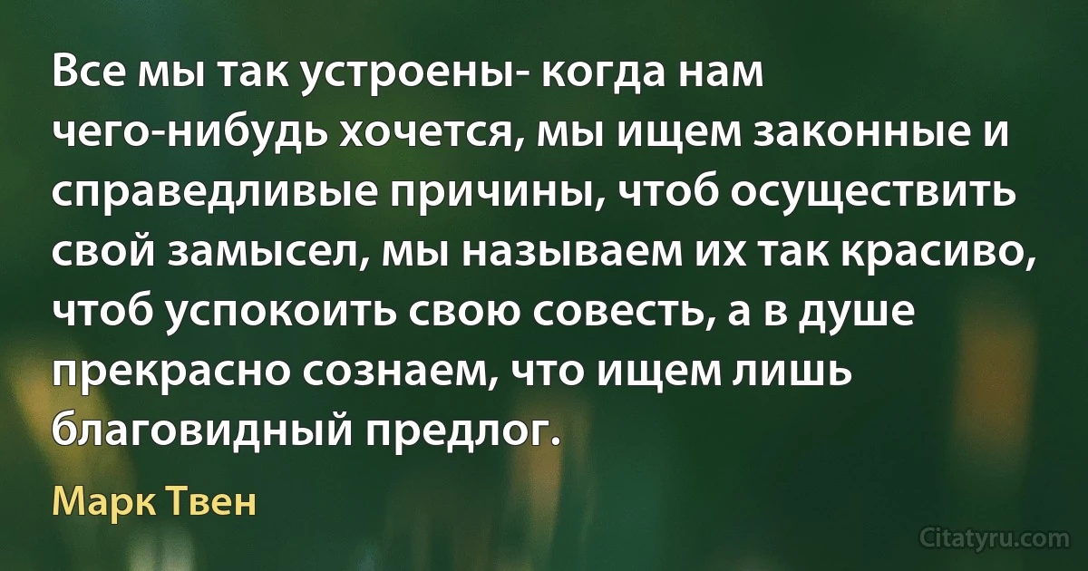 Все мы так устроены- когда нам чего-нибудь хочется, мы ищем законные и справедливые причины, чтоб осуществить свой замысел, мы называем их так красиво, чтоб успокоить свою совесть, а в душе прекрасно сознаем, что ищем лишь благовидный предлог. (Марк Твен)