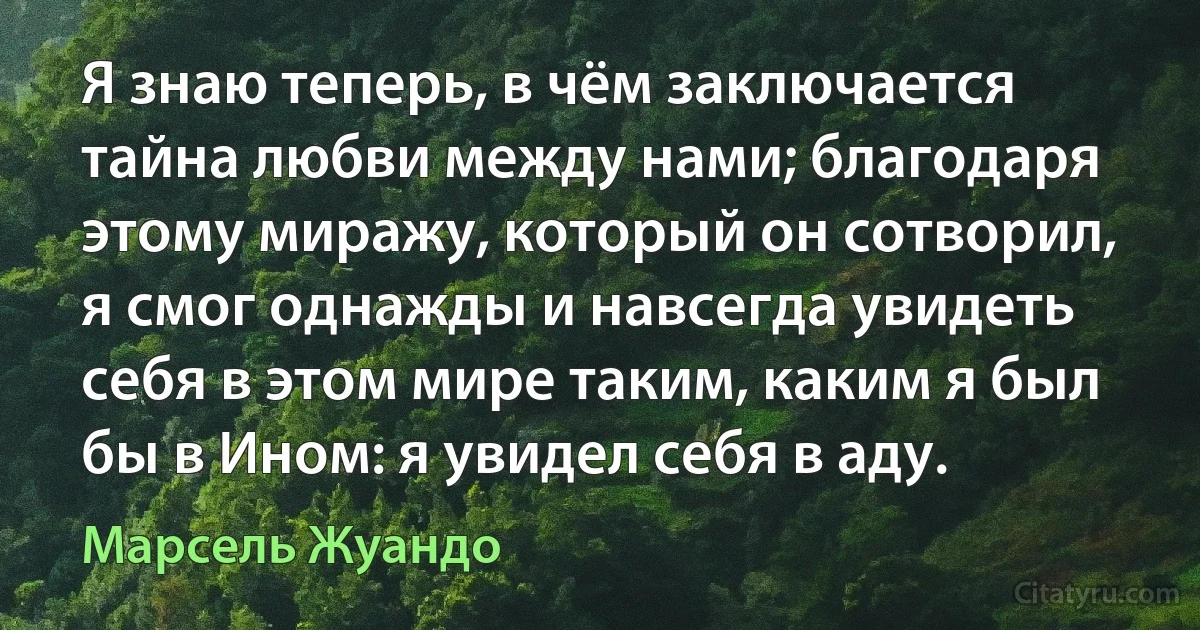 Я знаю теперь, в чём заключается тайна любви между нами; благодаря этому миражу, который он сотворил, я смог однажды и навсегда увидеть себя в этом мире таким, каким я был бы в Ином: я увидел себя в аду. (Марсель Жуандо)