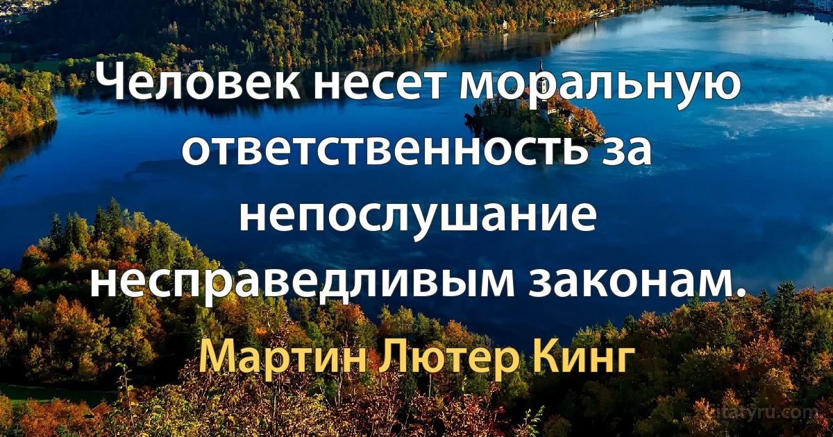 Человек несет моральную ответственность за непослушание несправедливым законам. (Мартин Лютер Кинг)