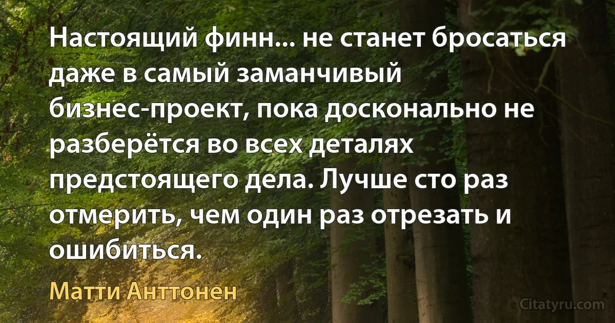 Настоящий финн... не станет бросаться даже в самый заманчивый бизнес-проект, пока досконально не разберётся во всех деталях предстоящего дела. Лучше сто раз отмерить, чем один раз отрезать и ошибиться. (Матти Анттонен)