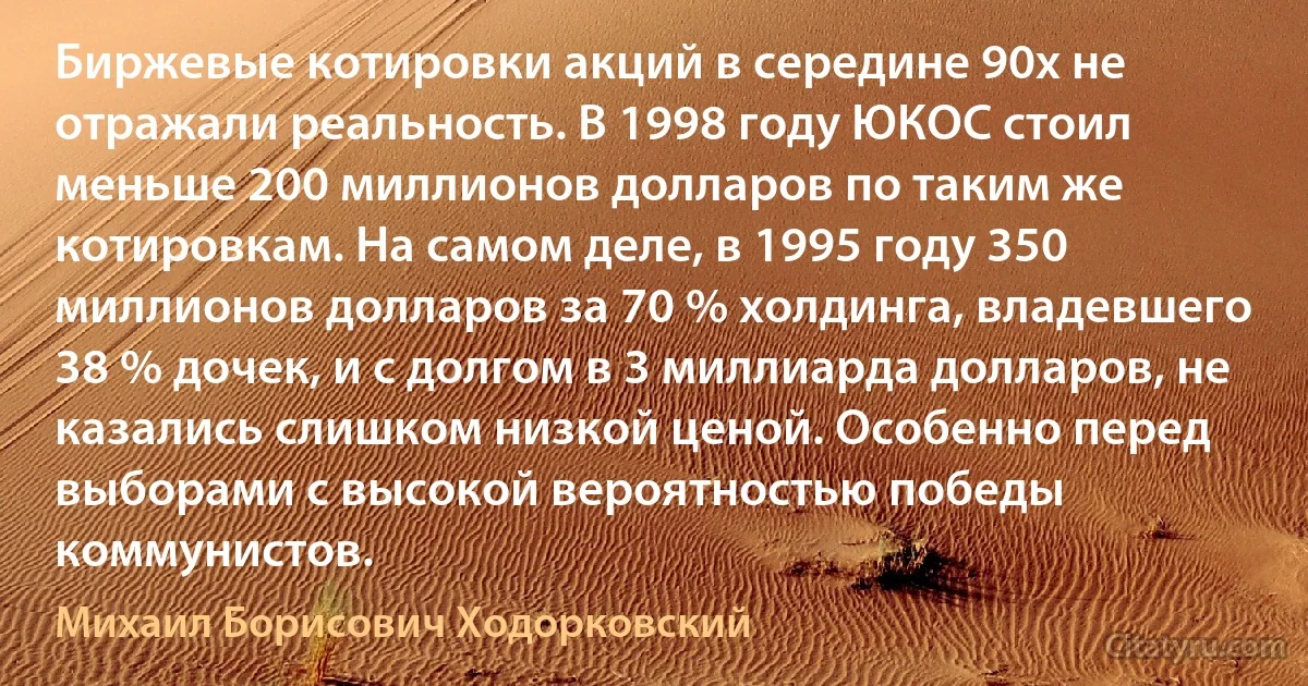 Биржевые котировки акций в середине 90х не отражали реальность. В 1998 году ЮКОС стоил меньше 200 миллионов долларов по таким же котировкам. На самом деле, в 1995 году 350 миллионов долларов за 70 % холдинга, владевшего 38 % дочек, и с долгом в 3 миллиарда долларов, не казались слишком низкой ценой. Особенно перед выборами с высокой вероятностью победы коммунистов. (Михаил Борисович Ходорковский)