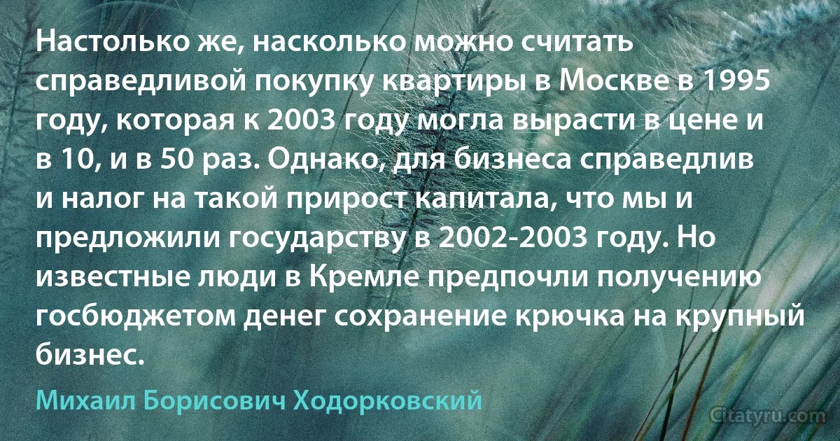 Настолько же, насколько можно считать справедливой покупку квартиры в Москве в 1995 году, которая к 2003 году могла вырасти в цене и в 10, и в 50 раз. Однако, для бизнеса справедлив и налог на такой прирост капитала, что мы и предложили государству в 2002-2003 году. Но известные люди в Кремле предпочли получению госбюджетом денег сохранение крючка на крупный бизнес. (Михаил Борисович Ходорковский)