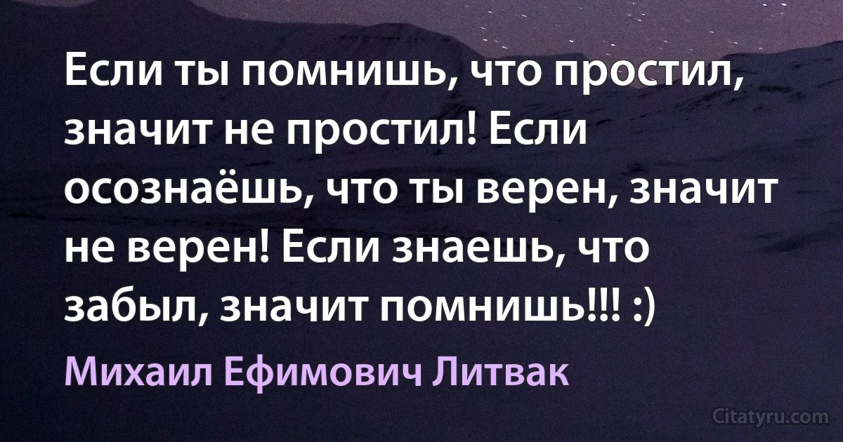 Если ты помнишь, что простил, значит не простил! Если осознаёшь, что ты верен, значит не верен! Если знаешь, что забыл, значит помнишь!!! :) (Михаил Ефимович Литвак)