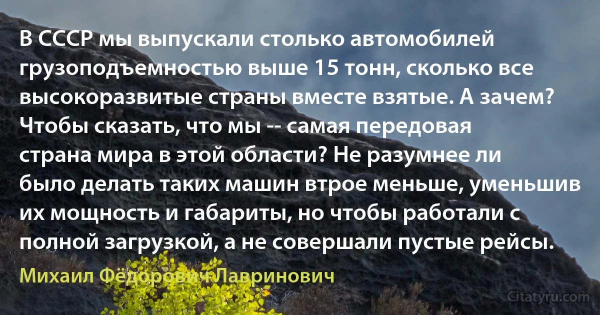 В СССР мы выпускали столько автомобилей грузоподъемностью выше 15 тонн, сколько все высокоразвитые страны вместе взятые. А зачем? Чтобы сказать, что мы -- самая передовая страна мира в этой области? Не разумнее ли было делать таких машин втрое меньше, уменьшив их мощность и габариты, но чтобы работали с полной загрузкой, а не совершали пустые рейсы. (Михаил Фёдорович Лавринович)