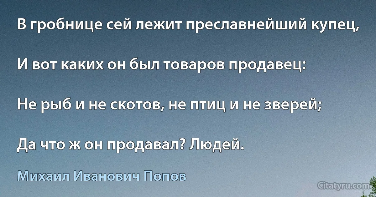 В гробнице сей лежит преславнейший купец,

И вот каких он был товаров продавец:

Не рыб и не скотов, не птиц и не зверей;

Да что ж он продавал? Людей. (Михаил Иванович Попов)