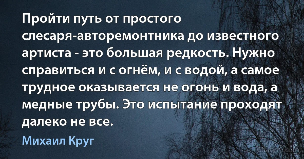 Пройти путь от простого слесаря-авторемонтника до известного артиста - это большая редкость. Нужно справиться и с огнём, и с водой, а самое трудное оказывается не огонь и вода, а медные трубы. Это испытание проходят далеко не все. (Михаил Круг)