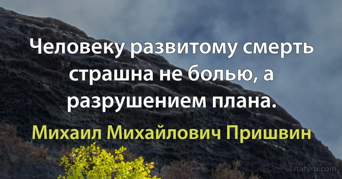 Человеку развитому смерть страшна не болью, а разрушением плана. (Михаил Михайлович Пришвин)