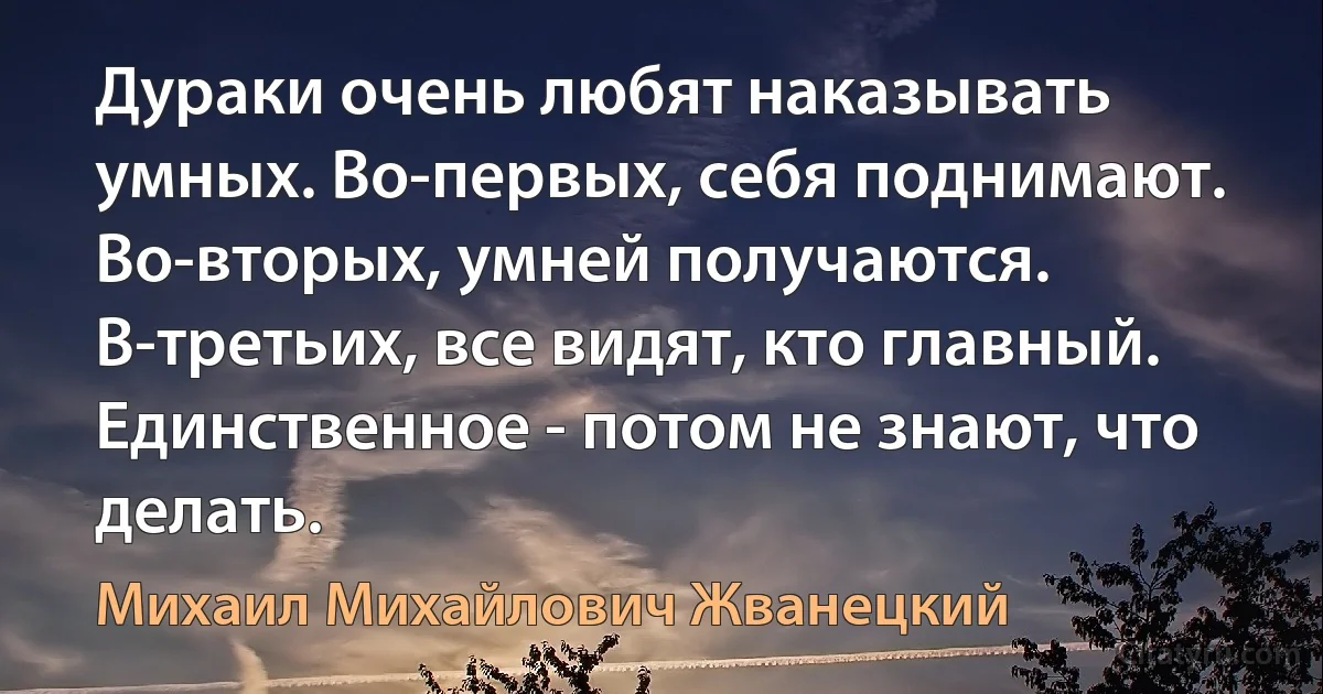 Дураки очень любят наказывать умных. Во-первых, себя поднимают. Во-вторых, умней получаются. В-третьих, все видят, кто главный. Единственное - потом не знают, что делать. (Михаил Михайлович Жванецкий)