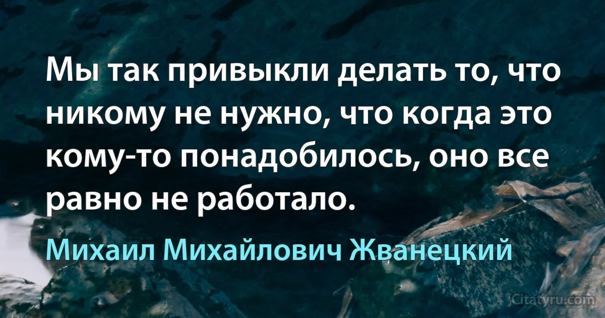 Мы так привыкли делать то, что никому не нужно, что когда это кому-то понадобилось, оно все равно не работало. (Михаил Михайлович Жванецкий)