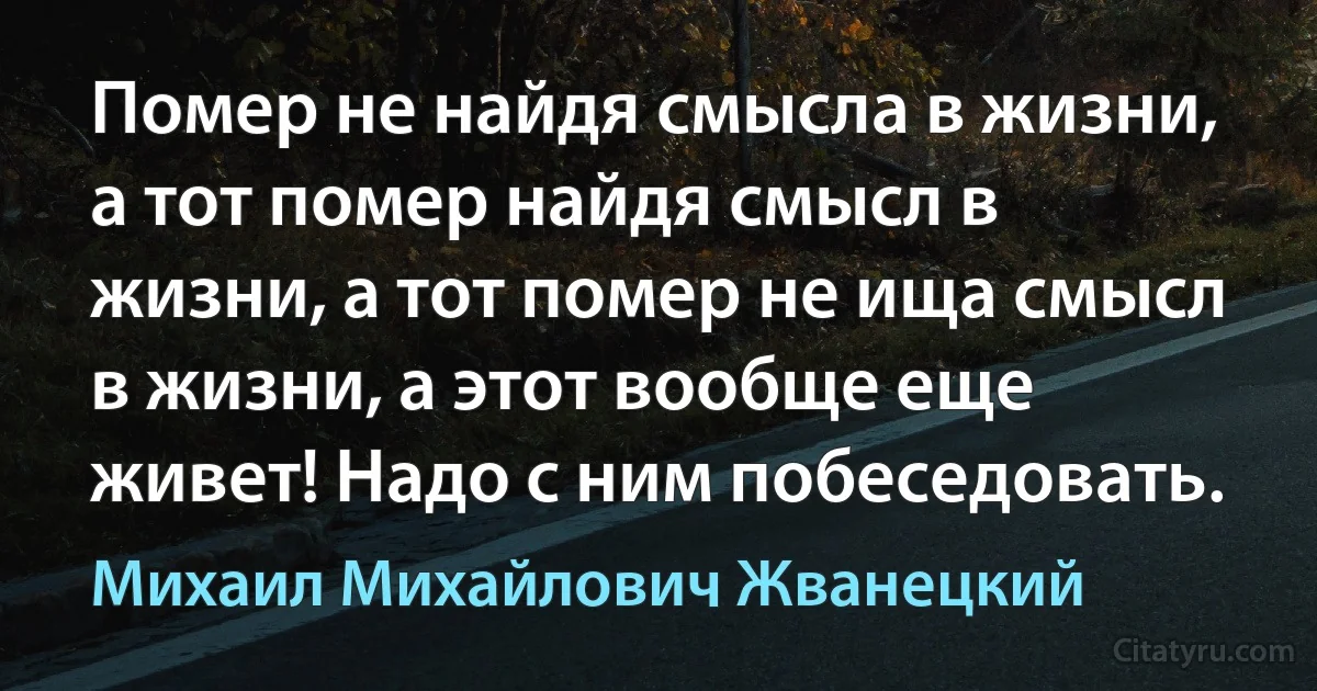 Помер не найдя смысла в жизни, а тот помер найдя смысл в жизни, а тот помер не ища смысл в жизни, а этот вообще еще живет! Надо с ним побеседовать. (Михаил Михайлович Жванецкий)