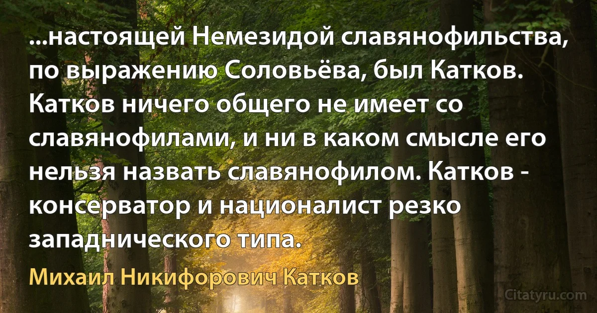 ...настоящей Немезидой славянофильства, по выражению Соловьёва, был Катков. Катков ничего общего не имеет со славянофилами, и ни в каком смысле его нельзя назвать славянофилом. Катков - консерватор и националист резко западнического типа. (Михаил Никифорович Катков)