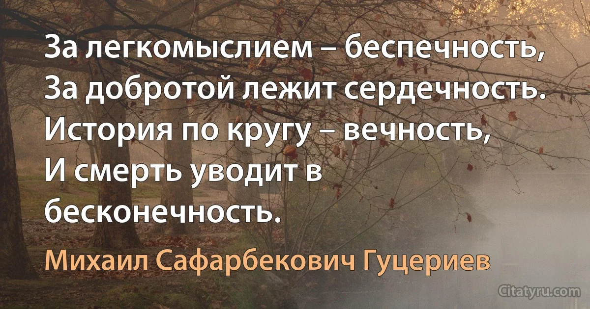 За легкомыслием – беспечность, 
За добротой лежит сердечность.
История по кругу – вечность,
И смерть уводит в бесконечность. (Михаил Сафарбекович Гуцериев)