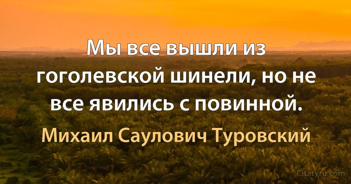 Мы все вышли из гоголевской шинели, но не все явились с повинной. (Михаил Саулович Туровский)