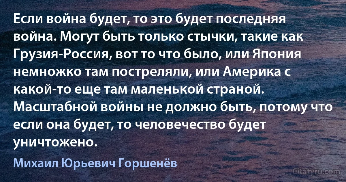 Если война будет, то это будет последняя война. Могут быть только стычки, такие как Грузия-Россия, вот то что было, или Япония немножко там постреляли, или Америка с какой-то еще там маленькой страной. Масштабной войны не должно быть, потому что если она будет, то человечество будет уничтожено. (Михаил Юрьевич Горшенёв)