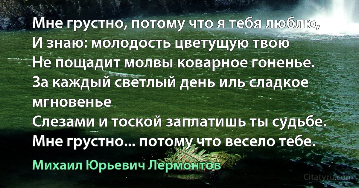 Мне грустно, потому что я тебя люблю,
И знаю: молодость цветущую твою
Не пощадит молвы коварное гоненье.
За каждый светлый день иль сладкое мгновенье
Слезами и тоской заплатишь ты судьбе.
Мне грустно... потому что весело тебе. (Михаил Юрьевич Лермонтов)