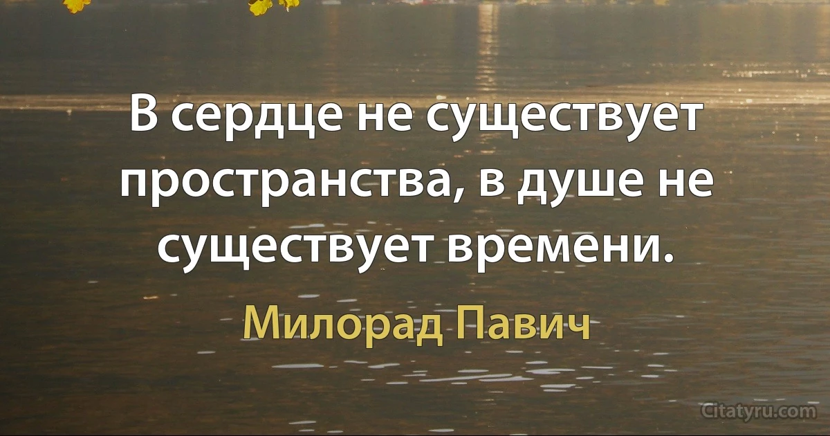 В сердце не существует пространства, в душе не существует времени. (Милорад Павич)