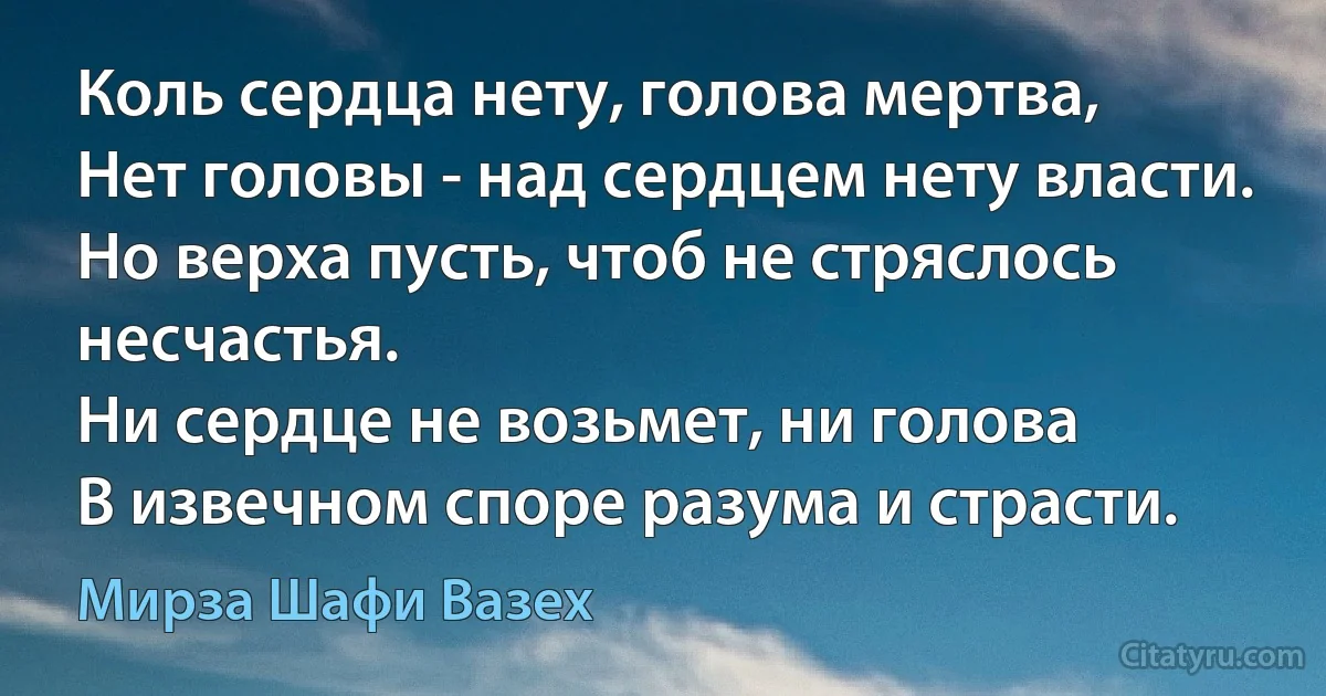 Коль сердца нету, голова мертва,
Нет головы - над сердцем нету власти.
Но верха пусть, чтоб не стряслось несчастья.
Ни сердце не возьмет, ни голова
В извечном споре разума и страсти. (Мирза Шафи Вазех)