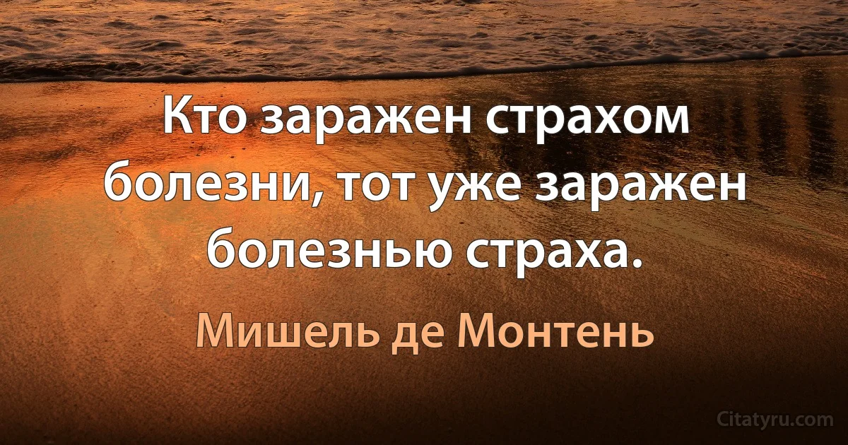 Кто заражен страхом болезни, тот уже заражен болезнью страха. (Мишель де Монтень)