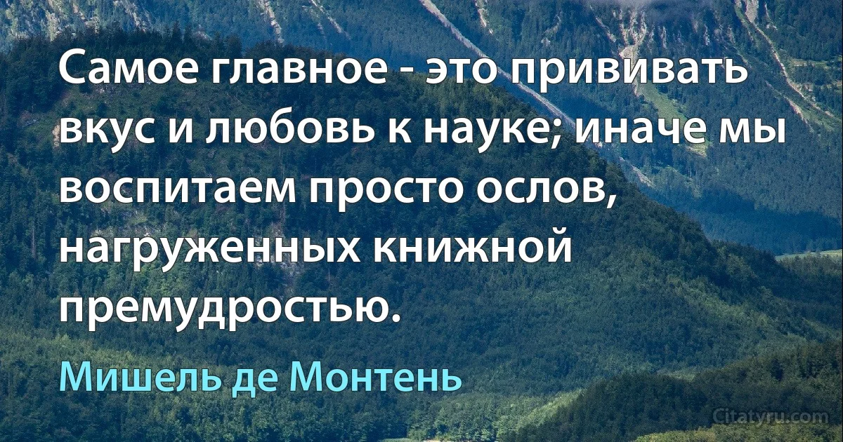 Самое главное - это прививать вкус и любовь к науке; иначе мы воспитаем просто ослов, нагруженных книжной премудростью. (Мишель де Монтень)