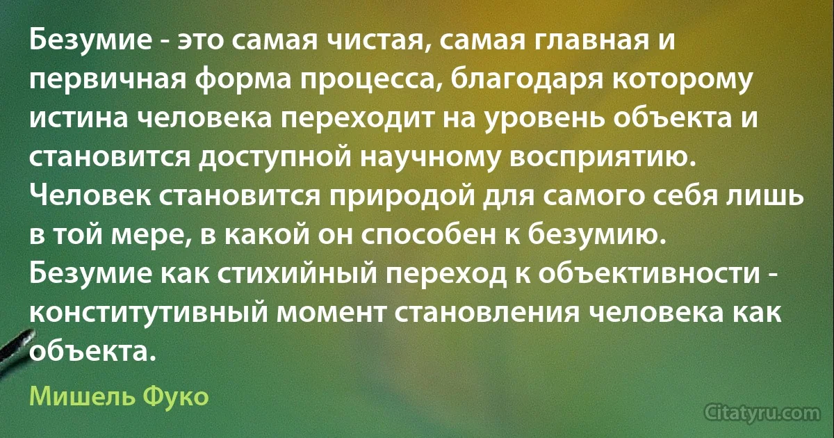 Безумие - это самая чистая, самая главная и первичная форма процесса, благодаря которому истина человека переходит на уровень объекта и становится доступной научному восприятию. Человек становится природой для самого себя лишь в той мере, в какой он способен к безумию. Безумие как стихийный переход к объективности - конститутивный момент становления человека как объекта. (Мишель Фуко)