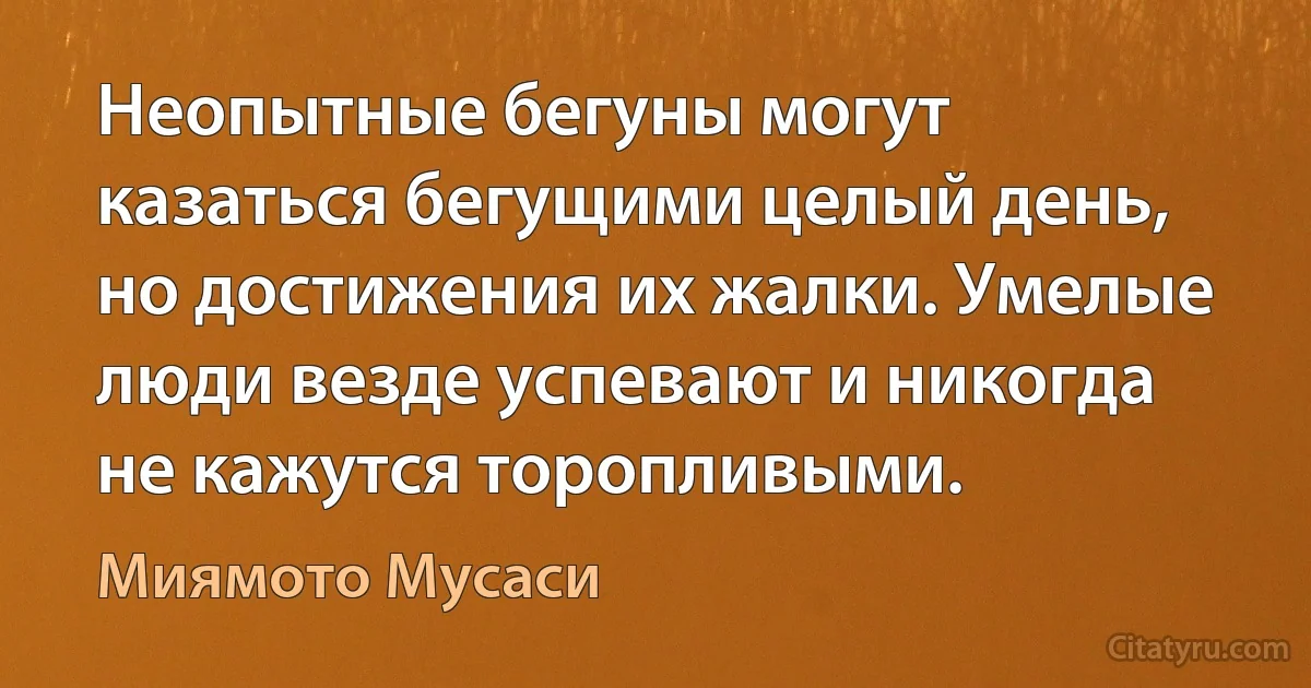 Неопытные бегуны могут казаться бегущими целый день, но достижения их жалки. Умелые люди везде успевают и никогда не кажутся торопливыми. (Миямото Мусаси)