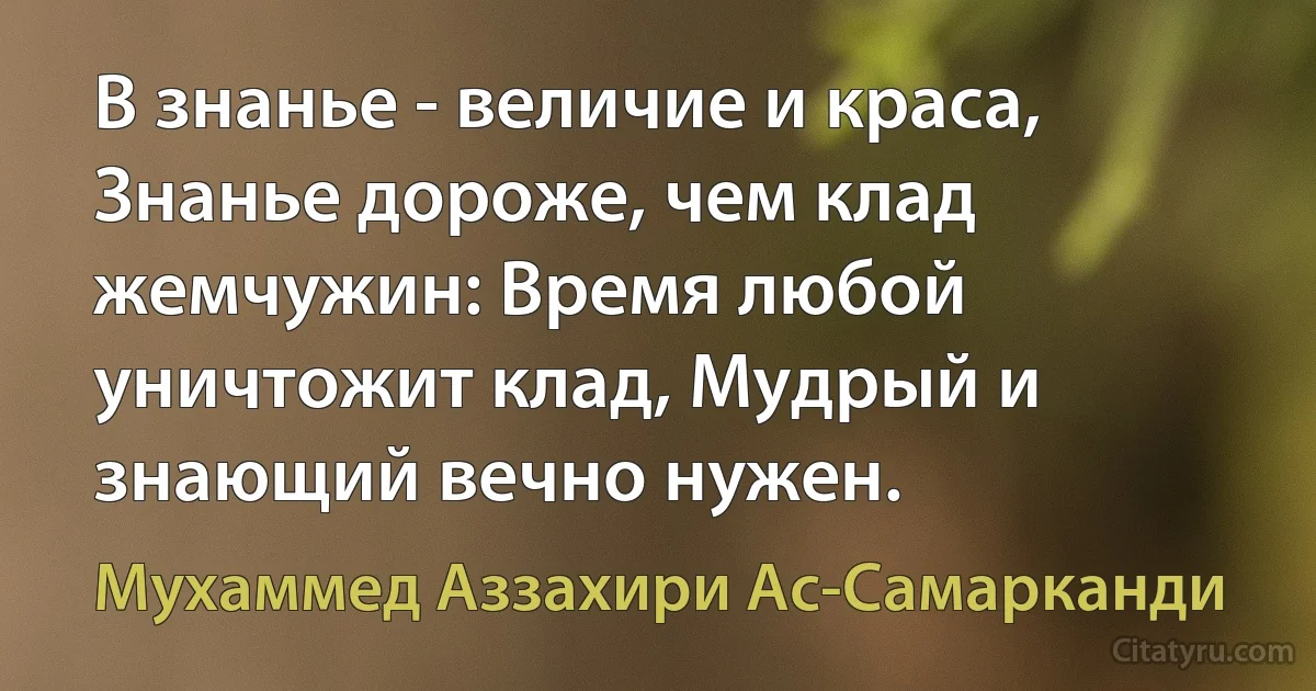 В знанье - величие и краса, Знанье дороже, чем клад жемчужин: Время любой уничтожит клад, Мудрый и знающий вечно нужен. (Мухаммед Аззахири Ас-Самарканди)