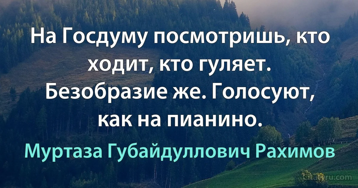 На Госдуму посмотришь, кто ходит, кто гуляет. Безобразие же. Голосуют, как на пианино. (Муртаза Губайдуллович Рахимов)