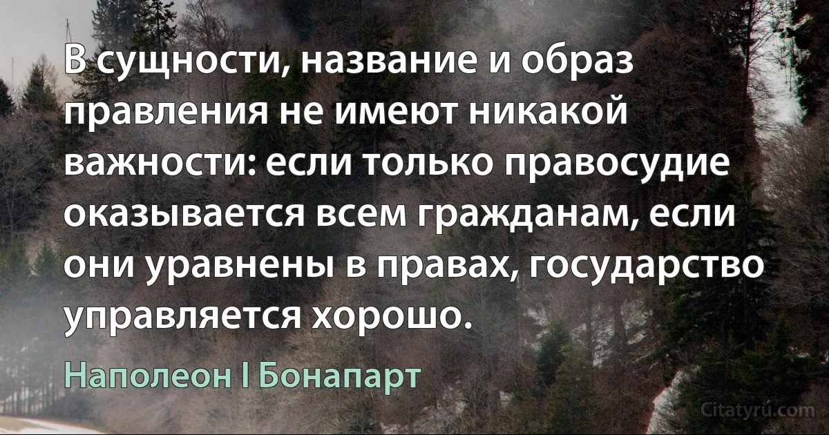 В сущности, название и образ правления не имеют никакой важности: если только правосудие оказывается всем гражданам, если они уравнены в правах, государство управляется хорошо. (Наполеон I Бонапарт)