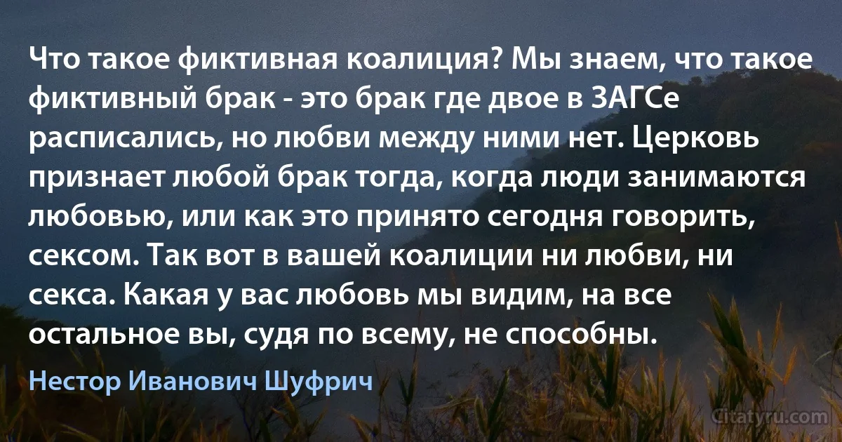 Что такое фиктивная коалиция? Мы знаем, что такое фиктивный брак - это брак где двое в ЗАГСе расписались, но любви между ними нет. Церковь признает любой брак тогда, когда люди занимаются любовью, или как это принято сегодня говорить, сексом. Так вот в вашей коалиции ни любви, ни секса. Какая у вас любовь мы видим, на все остальное вы, судя по всему, не способны. (Нестор Иванович Шуфрич)