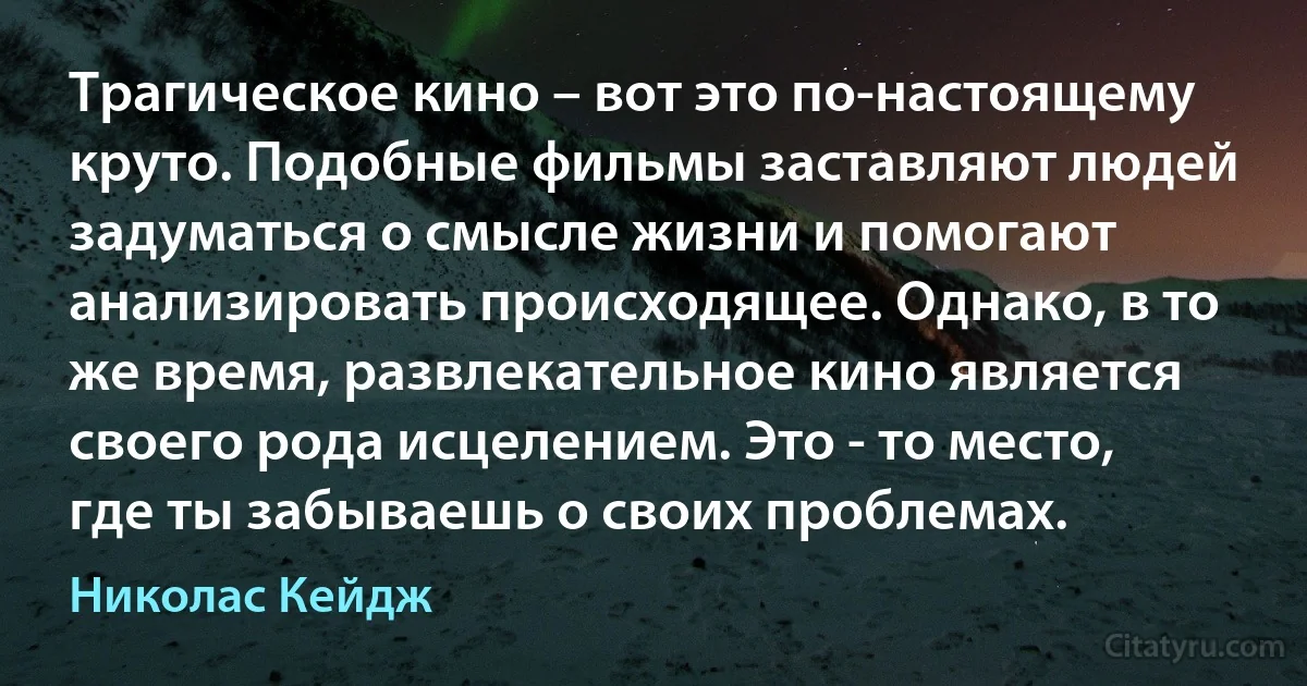 Трагическое кино – вот это по-настоящему круто. Подобные фильмы заставляют людей задуматься о смысле жизни и помогают анализировать происходящее. Однако, в то же время, развлекательное кино является своего рода исцелением. Это - то место, где ты забываешь о своих проблемах. (Николас Кейдж)