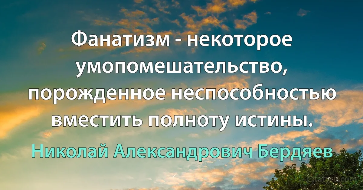 Фанатизм - некоторое умопомешательство, порожденное неспособностью вместить полноту истины. (Николай Александрович Бердяев)