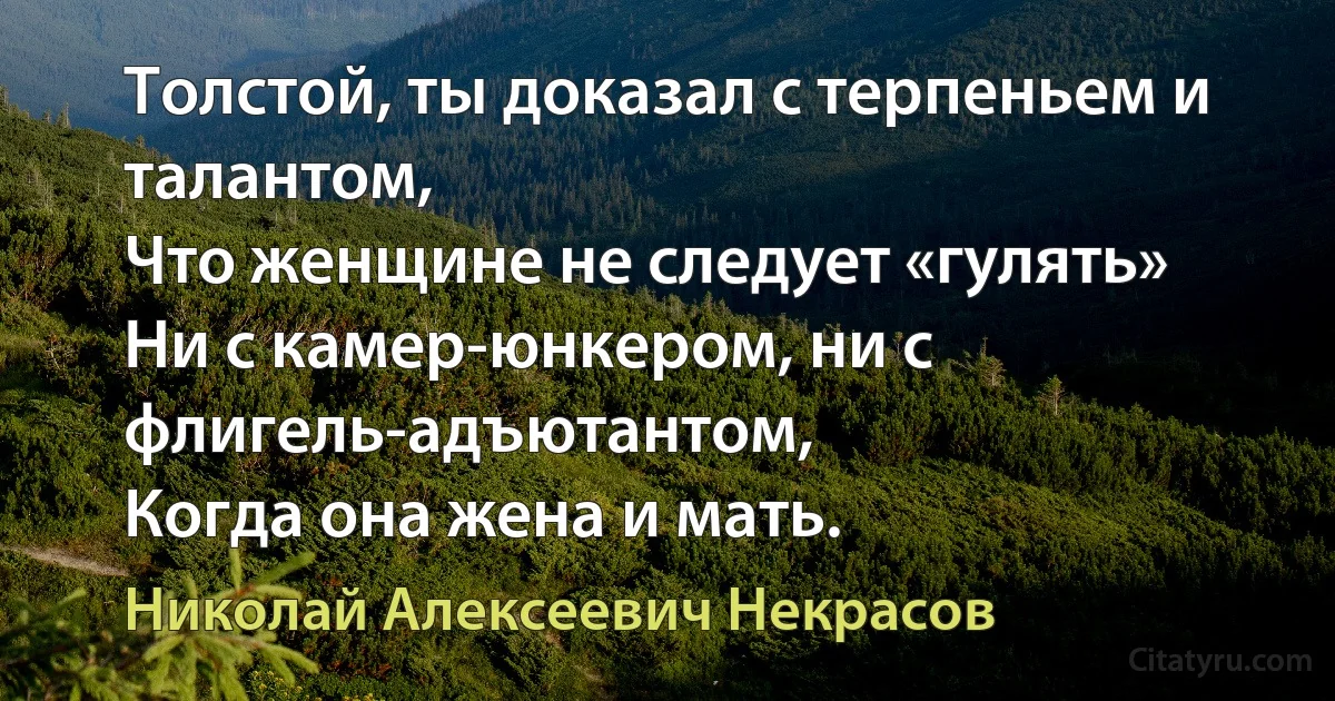 Толстой, ты доказал с терпеньем и талантом,
Что женщине не следует «гулять»
Ни с камер-юнкером, ни с флигель-адъютантом,
Когда она жена и мать. (Николай Алексеевич Некрасов)