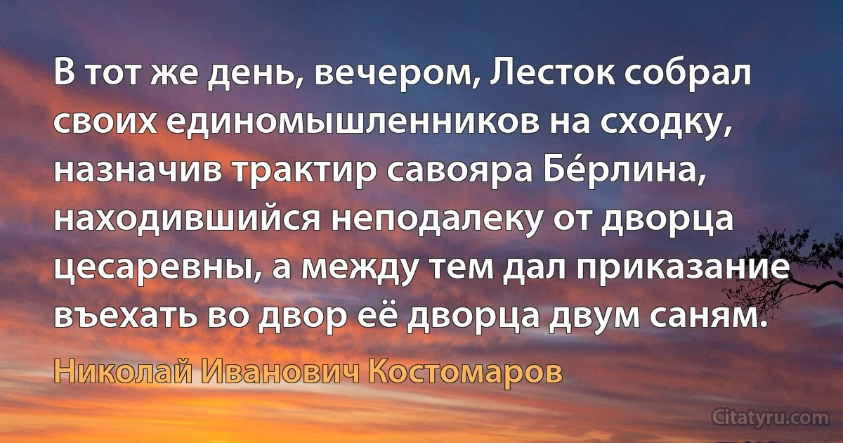 В тот же день, вечером, Лесток собрал своих единомышленников на сходку, назначив трактир савояра Бéрлина, находившийся неподалеку от дворца цесаревны, а между тем дал приказание въехать во двор её дворца двум саням. (Николай Иванович Костомаров)