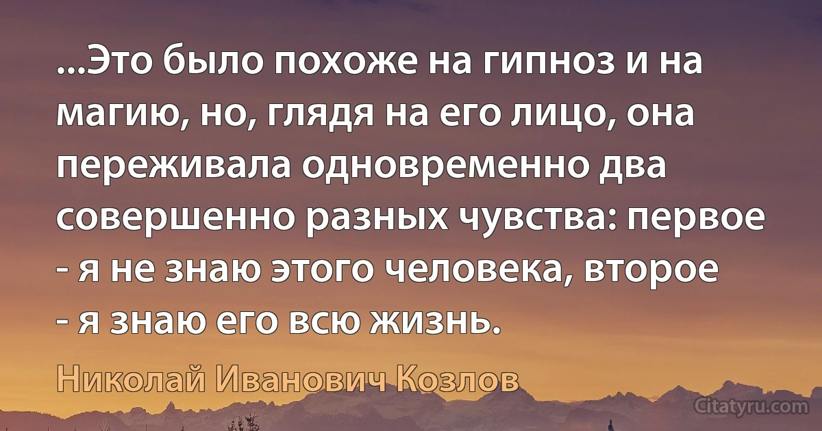 ...Это было похоже на гипноз и на магию, но, глядя на его лицо, она переживала одновременно два совершенно разных чувства: первое - я не знаю этого человека, второе - я знаю его всю жизнь. (Николай Иванович Козлов)