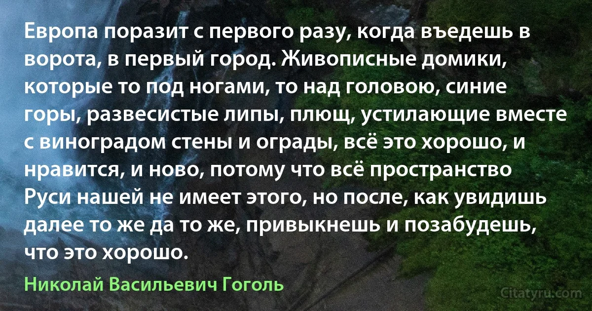 Европа поразит с первого разу, когда въедешь в ворота, в первый город. Живописные домики, которые то под ногами, то над головою, синие горы, развесистые липы, плющ, устилающие вместе с виноградом стены и ограды, всё это хорошо, и нравится, и ново, потому что всё пространство Руси нашей не имеет этого, но после, как увидишь далее то же да то же, привыкнешь и позабудешь, что это хорошо. (Николай Васильевич Гоголь)