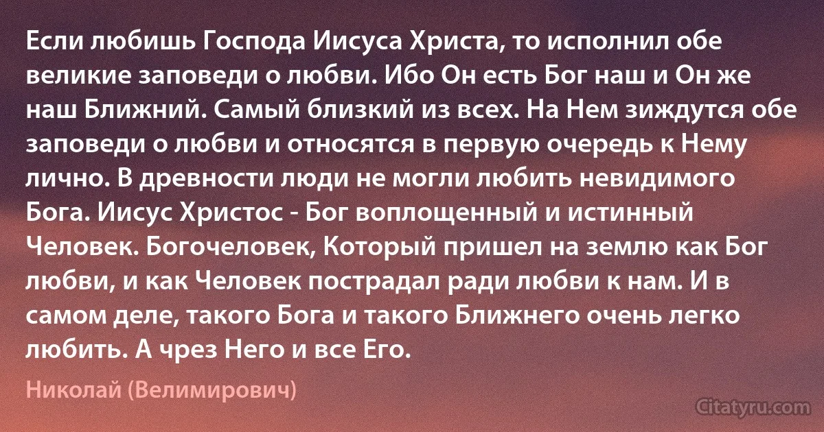 Если любишь Господа Иисуса Христа, то исполнил обе великие заповеди о любви. Ибо Он есть Бог наш и Он же наш Ближний. Самый близкий из всех. На Нем зиждутся обе заповеди о любви и относятся в первую очередь к Нему лично. В древности люди не могли любить невидимого Бога. Иисус Христос - Бог воплощенный и истинный Человек. Богочеловек, Который пришел на землю как Бог любви, и как Человек пострадал ради любви к нам. И в самом деле, такого Бога и такого Ближнего очень легко любить. А чрез Него и все Его. (Николай (Велимирович))