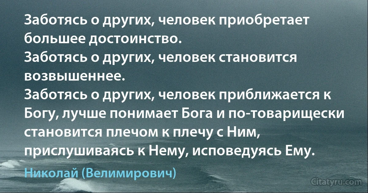 Заботясь о других, человек приобретает большее достоинство. 
Заботясь о других, человек становится возвышеннее. 
Заботясь о других, человек приближается к Богу, лучше понимает Бога и по-товарищески становится плечом к плечу с Ним, прислушиваясь к Нему, исповедуясь Ему. (Николай (Велимирович))