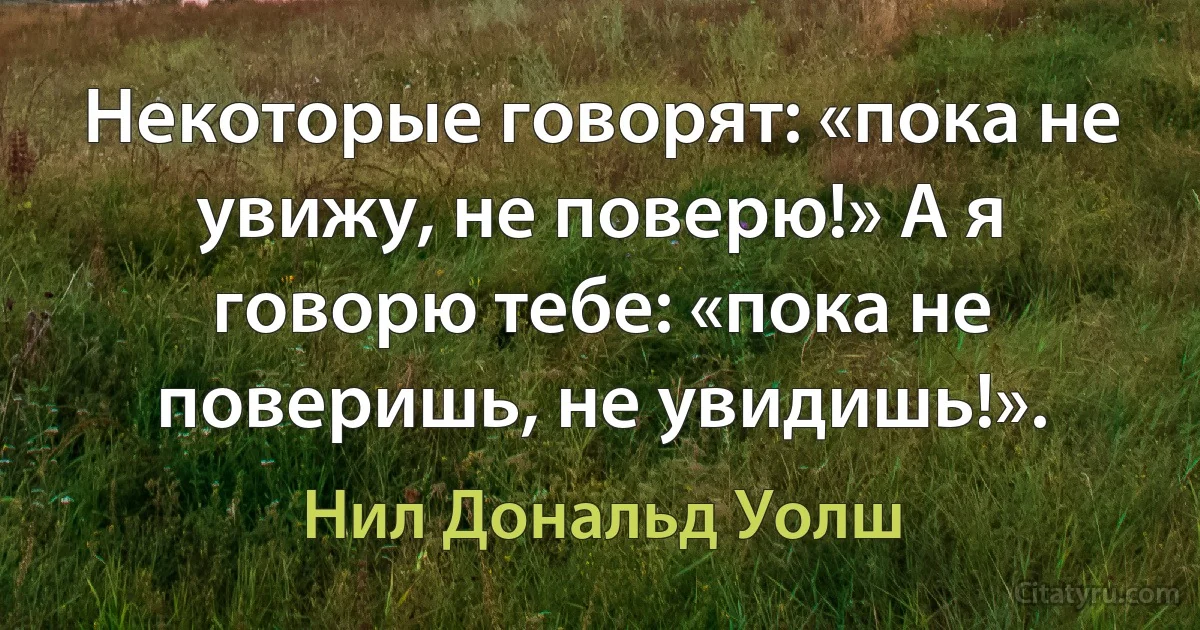 Некоторые говорят: «пока не увижу, не поверю!» А я говорю тебе: «пока не поверишь, не увидишь!». (Нил Дональд Уолш)