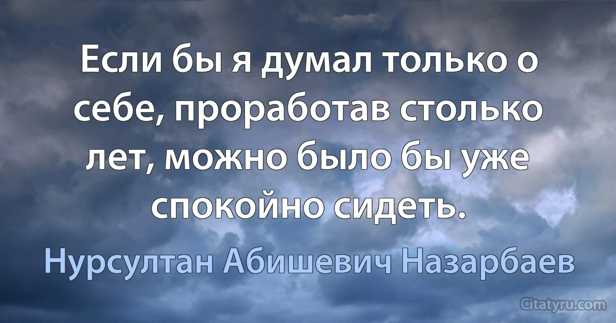 Если бы я думал только о себе, проработав столько лет, можно было бы уже спокойно сидеть. (Нурсултан Абишевич Назарбаев)