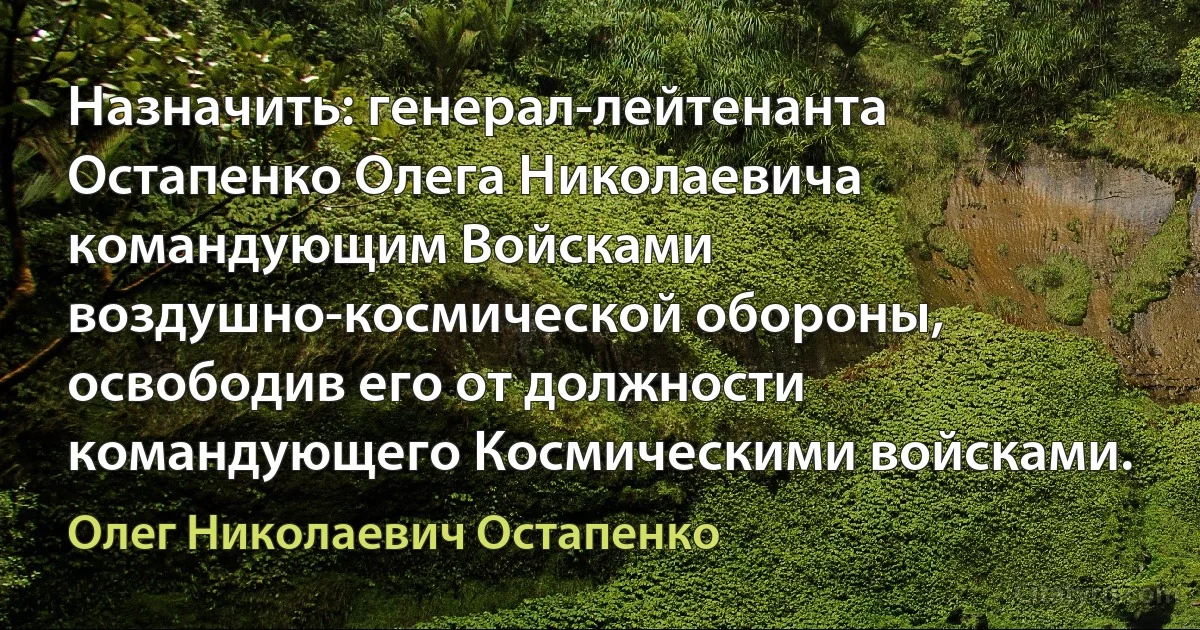 Назначить: генерал-лейтенанта Остапенко Олега Николаевича командующим Войсками воздушно-космической обороны, освободив его от должности командующего Космическими войсками. (Олег Николаевич Остапенко)