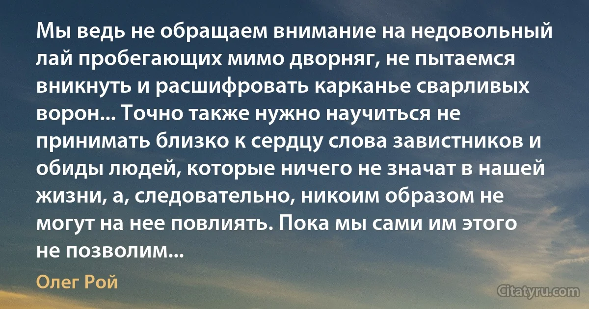 Мы ведь не обращаем внимание на недовольный лай пробегающих мимо дворняг, не пытаемся вникнуть и расшифровать карканье сварливых ворон... Точно также нужно научиться не принимать близко к сердцу слова завистников и обиды людей, которые ничего не значат в нашей жизни, а, следовательно, никоим образом не могут на нее повлиять. Пока мы сами им этого не позволим... (Олег Рой)