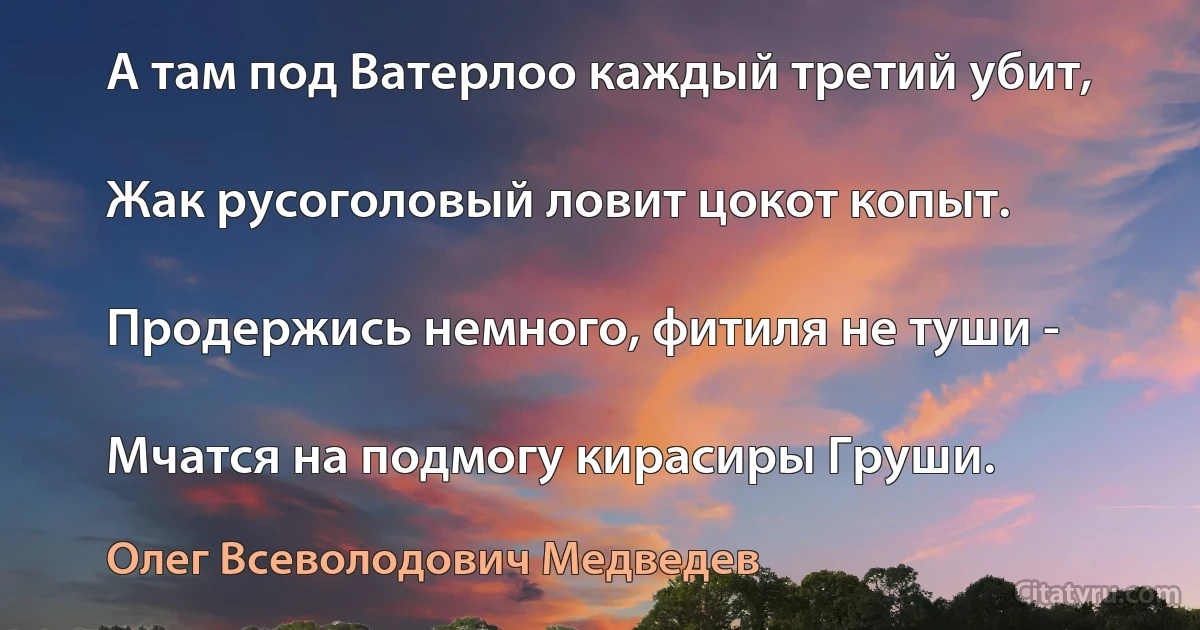 А там под Ватерлоо каждый третий убит,

Жак русоголовый ловит цокот копыт.

Продержись немного, фитиля не туши -

Мчатся на подмогу кирасиры Груши. (Олег Всеволодович Медведев)