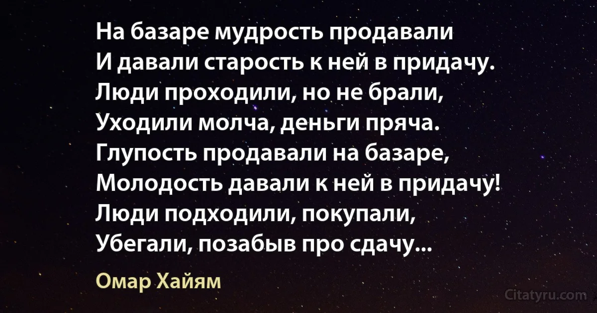 На базаре мудрость продавали
И давали старость к ней в придачу.
Люди проходили, но не брали,
Уходили молча, деньги пряча.
Глупость продавали на базаре,
Молодость давали к ней в придачу!
Люди подходили, покупали,
Убегали, позабыв про сдачу... (Омар Хайям)