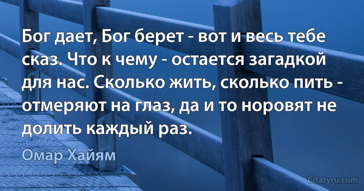 Бог дает, Бог берет - вот и весь тебе сказ. Что к чему - остается загадкой для нас. Сколько жить, сколько пить - отмеряют на глаз, да и то норовят не долить каждый раз. (Омар Хайям)