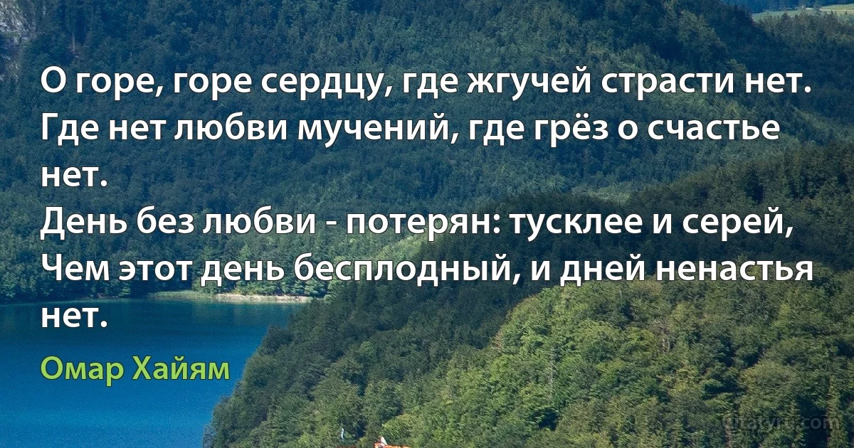 О горе, горе сердцу, где жгучей страсти нет.
Где нет любви мучений, где грёз о счастье нет.
День без любви - потерян: тусклее и серей,
Чем этот день бесплодный, и дней ненастья нет. (Омар Хайям)