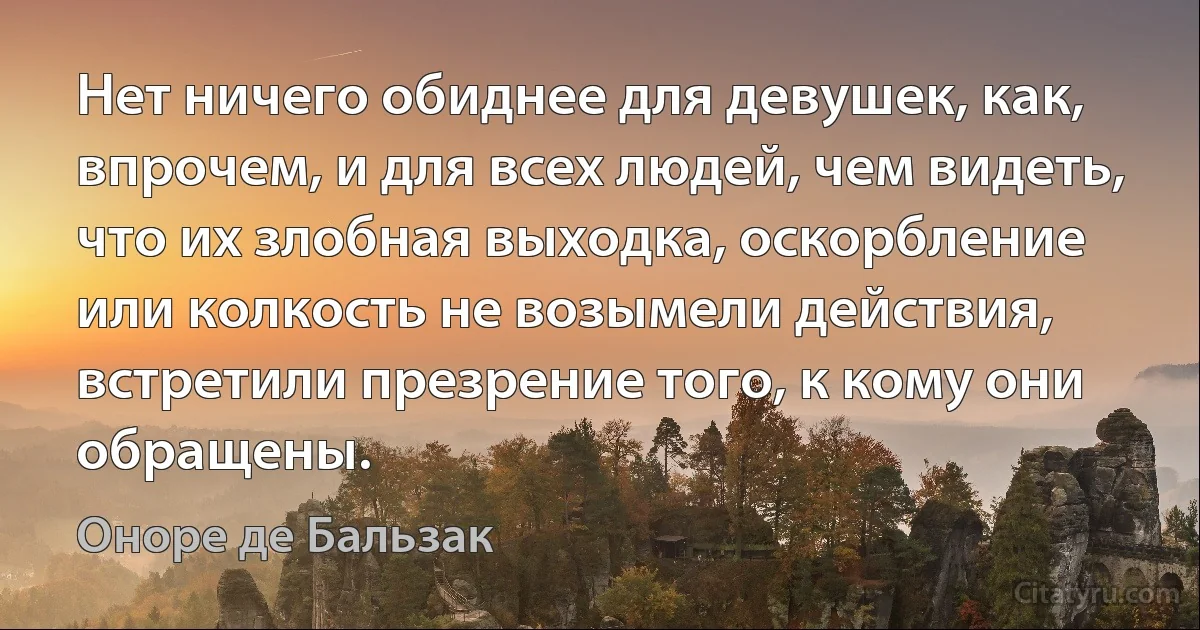 Нет ничего обиднее для девушек, как, впрочем, и для всех людей, чем видеть, что их злобная выходка, оскорбление или колкость не возымели действия, встретили презрение того, к кому они обращены. (Оноре де Бальзак)