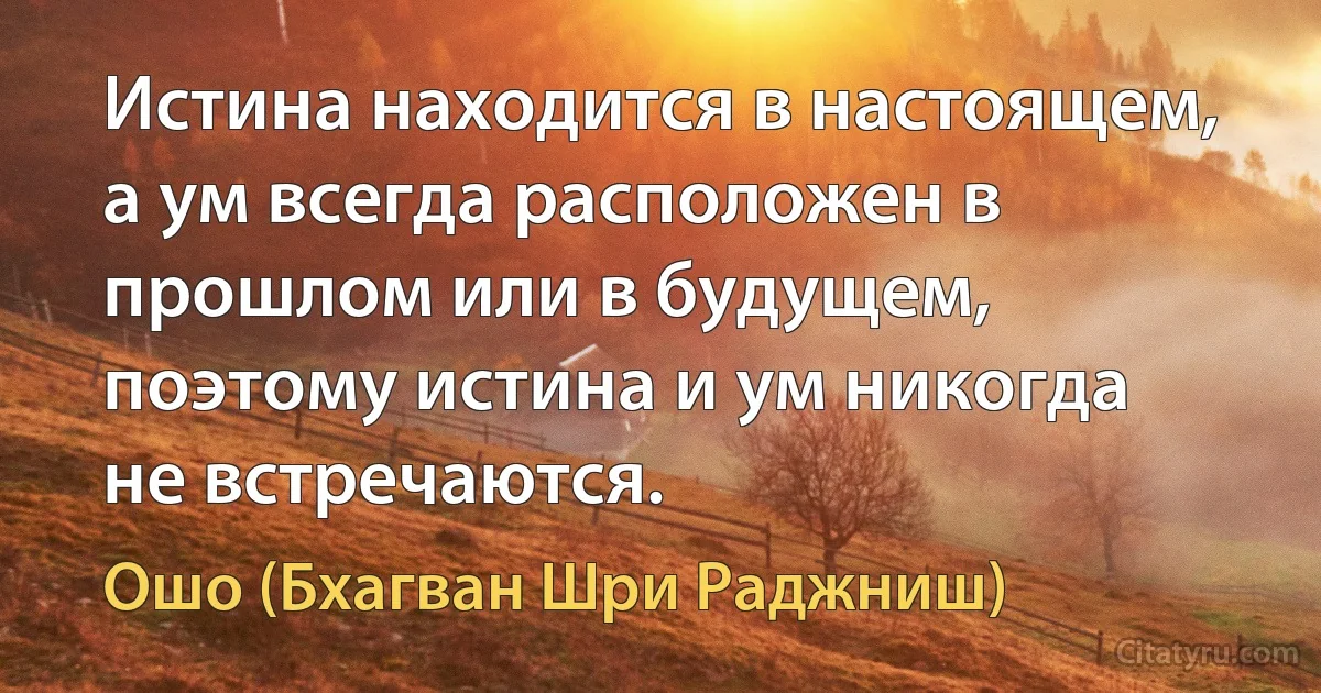 Истина находится в настоящем, а ум всегда расположен в прошлом или в будущем, поэтому истина и ум никогда не встречаются. (Ошо (Бхагван Шри Раджниш))