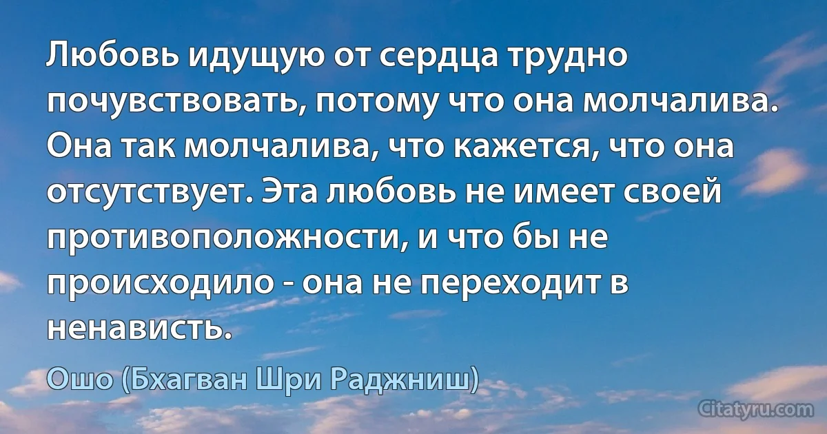 Любовь идущую от сердца трудно почувствовать, потому что она молчалива. Она так молчалива, что кажется, что она отсутствует. Эта любовь не имеет своей противоположности, и что бы не происходило - она не переходит в ненависть. (Ошо (Бхагван Шри Раджниш))