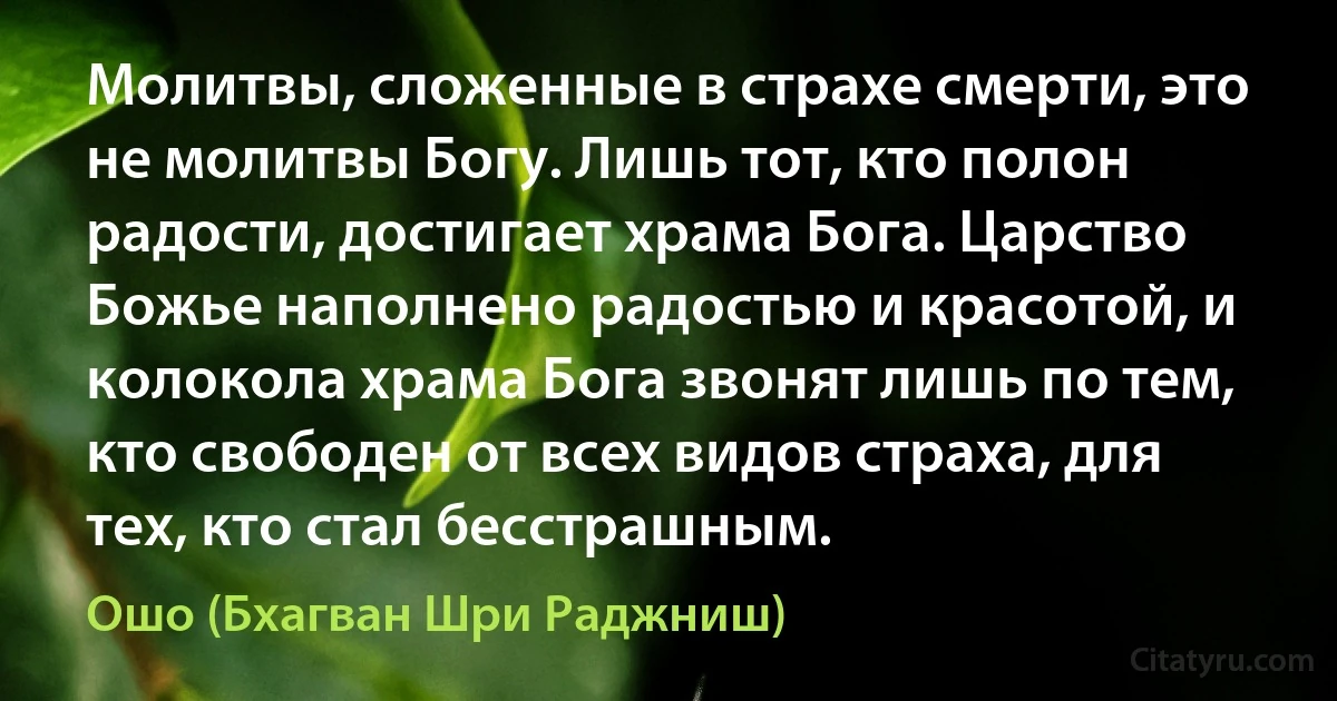 Молитвы, сложенные в страхе смерти, это не молитвы Богу. Лишь тот, кто полон радости, достигает храма Бога. Царство Божье наполнено радостью и красотой, и колокола храма Бога звонят лишь по тем, кто свободен от всех видов страха, для тех, кто стал бесстрашным. (Ошо (Бхагван Шри Раджниш))